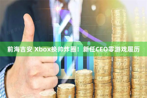 前海吉安 Xbox换帅炸圈！新任CEO零游戏履历