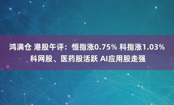 鸿满仓 港股午评：恒指涨0.75% 科指涨1.03% 科网股、医药股活跃 AI应用股走强