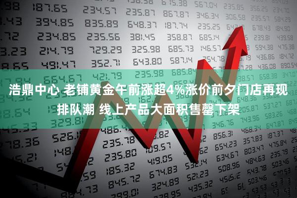 浩鼎中心 老铺黄金午前涨超4%涨价前夕门店再现排队潮 线上产品大面积售罄下架