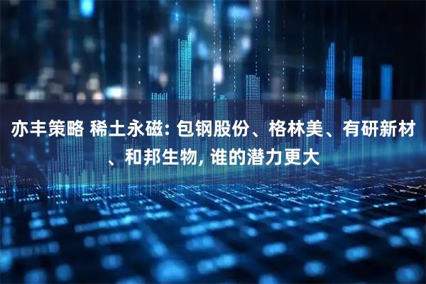 亦丰策略 稀土永磁: 包钢股份、格林美、有研新材、和邦生物, 谁的潜力更大