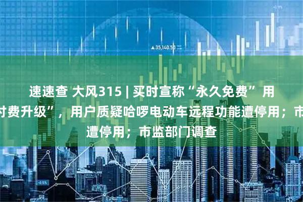 速速查 大风315 | 买时宣称“永久免费” 用了四年要“付费升级”，用户质疑哈啰电动车远程功能遭停用；市监部门调查