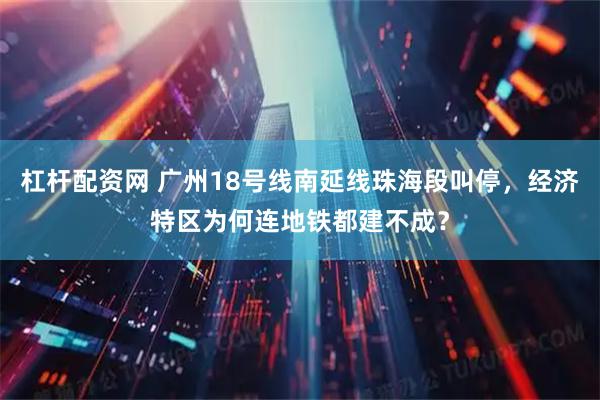 杠杆配资网 广州18号线南延线珠海段叫停，经济特区为何连地铁都建不成？