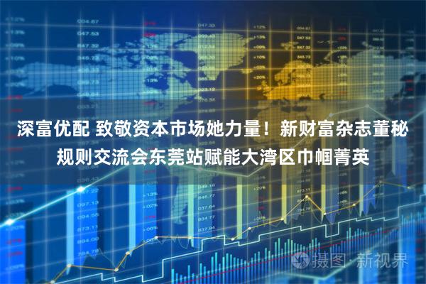 深富优配 致敬资本市场她力量！新财富杂志董秘规则交流会东莞站赋能大湾区巾帼菁英