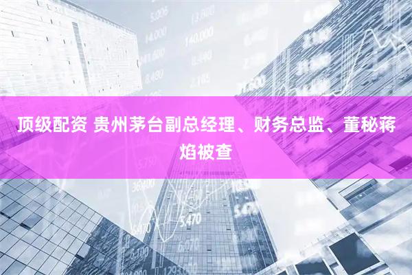 顶级配资 贵州茅台副总经理、财务总监、董秘蒋焰被查