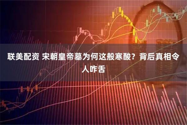 联美配资 宋朝皇帝墓为何这般寒酸？背后真相令人咋舌