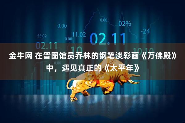 金牛网 在晋图馆员乔林的钢笔淡彩画《万佛殿》中，遇见真正的《太平年》