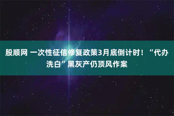 股顺网 一次性征信修复政策3月底倒计时！“代办洗白”黑灰产仍顶风作案