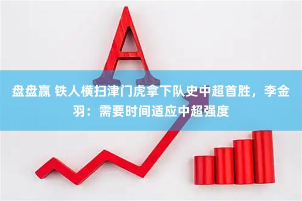 盘盘赢 铁人横扫津门虎拿下队史中超首胜，李金羽：需要时间适应中超强度