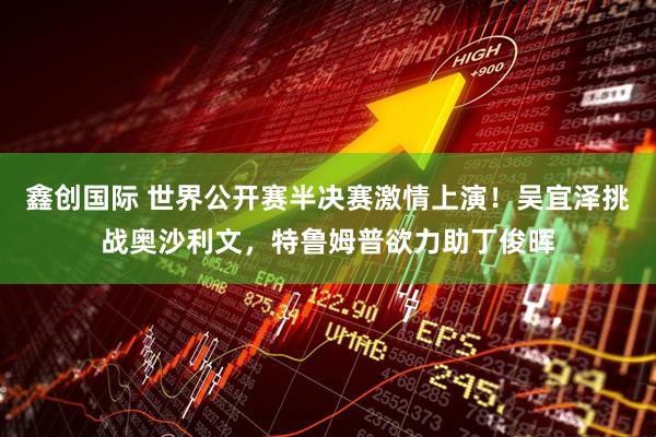 鑫创国际 世界公开赛半决赛激情上演！吴宜泽挑战奥沙利文，特鲁姆普欲力助丁俊晖