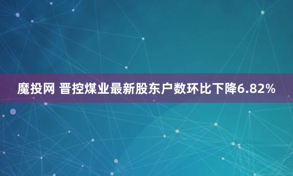 魔投网 晋控煤业最新股东户数环比下降6.82%