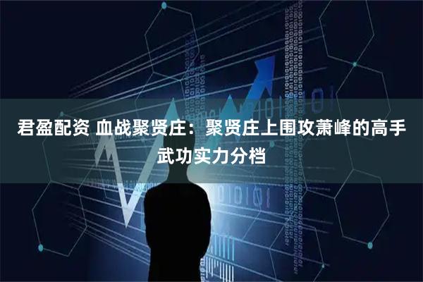 君盈配资 血战聚贤庄：聚贤庄上围攻萧峰的高手武功实力分档