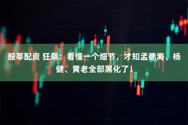 股莘配资 狂飙：看懂一个细节，才知孟德海、杨健、黄老全部黑化了！