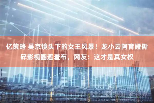亿策略 吴京镜头下的女王风暴！龙小云阿育娅撕碎影视圈遮羞布，网友：这才是真女权