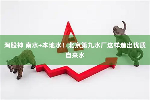 淘股神 南水+本地水！北京第九水厂这样造出优质自来水