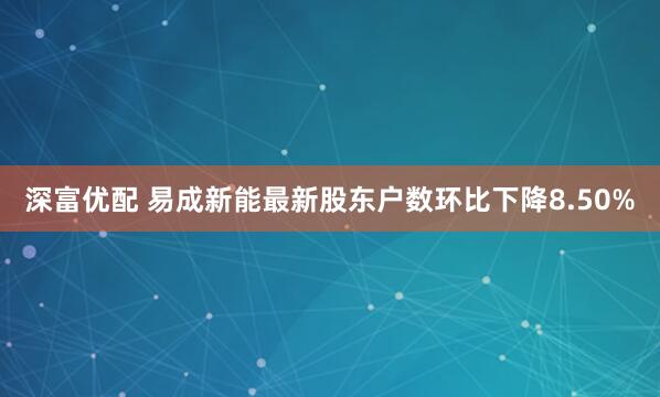 深富优配 易成新能最新股东户数环比下降8.50%