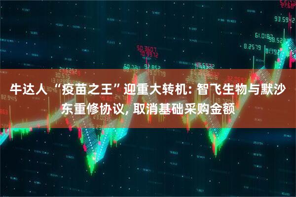 牛达人 “疫苗之王”迎重大转机: 智飞生物与默沙东重修协议, 取消基础采购金额