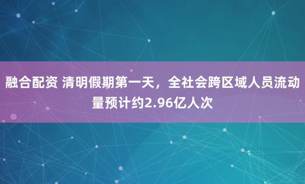 融合配资 清明假期第一天，全社会跨区域人员流动量预计约2.96亿人次