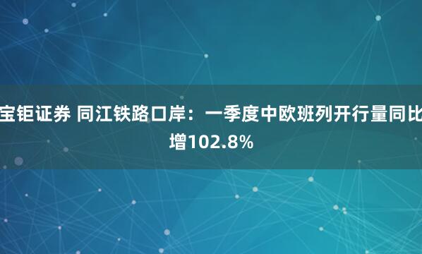 宝钜证券 同江铁路口岸：一季度中欧班列开行量同比增102.8%