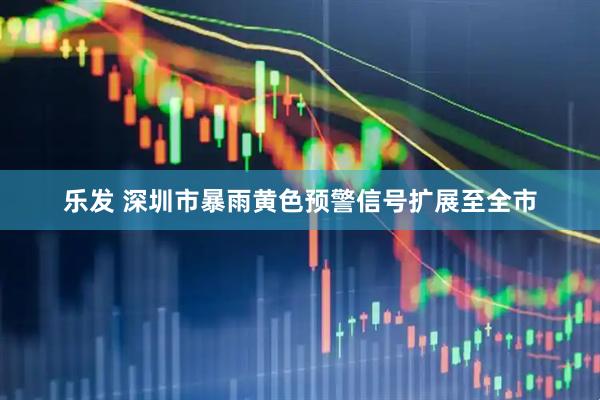 乐发 深圳市暴雨黄色预警信号扩展至全市