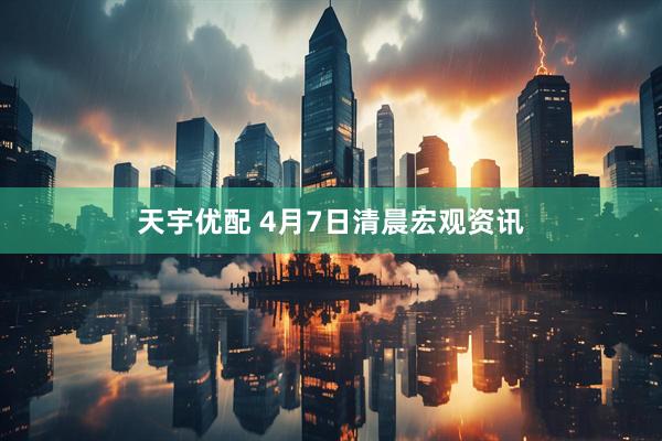 天宇优配 4月7日清晨宏观资讯