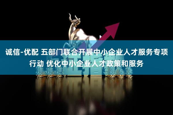 诚信-优配 五部门联合开展中小企业人才服务专项行动 优化中小企业人才政策和服务
