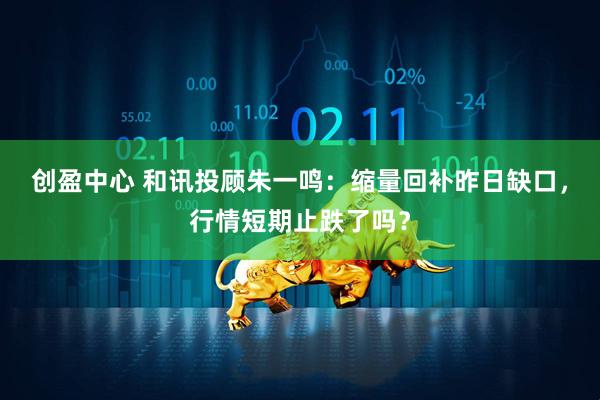 创盈中心 和讯投顾朱一鸣：缩量回补昨日缺口，行情短期止跌了吗？
