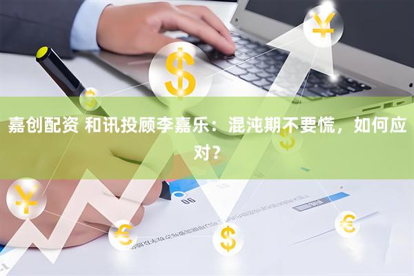嘉创配资 和讯投顾李嘉乐：混沌期不要慌，如何应对？