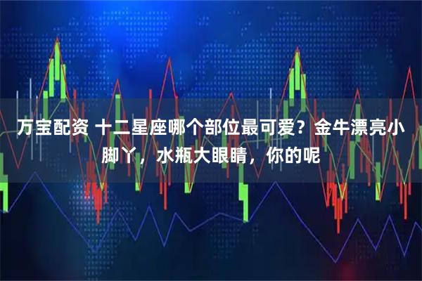 万宝配资 十二星座哪个部位最可爱？金牛漂亮小脚丫，水瓶大眼睛，你的呢