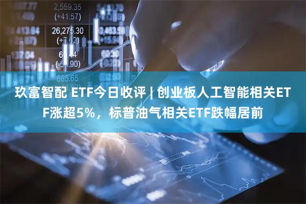 玖富智配 ETF今日收评 | 创业板人工智能相关ETF涨超5%，标普油气相关ETF跌幅居前