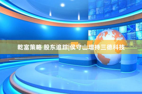 乾富策略 股东追踪|侯守山增持三德科技