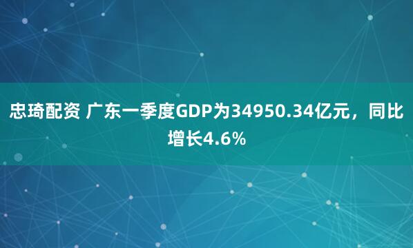 忠琦配资 广东一季度GDP为34950.34亿元，同比增长4.6%