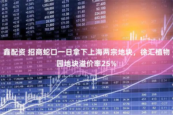 鑫配资 招商蛇口一日拿下上海两宗地块，徐汇植物园地块溢价率25%