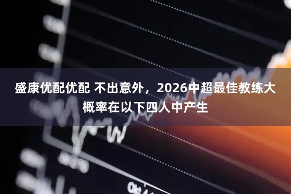 盛康优配优配 不出意外，2026中超最佳教练大概率在以下四人中产生