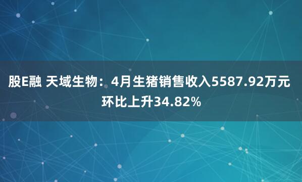 股E融 天域生物：4月生猪销售收入5587.92万元 环比上升34.82%