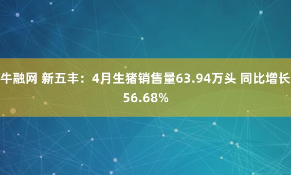 牛融网 新五丰：4月生猪销售量63.94万头 同比增长56.68%