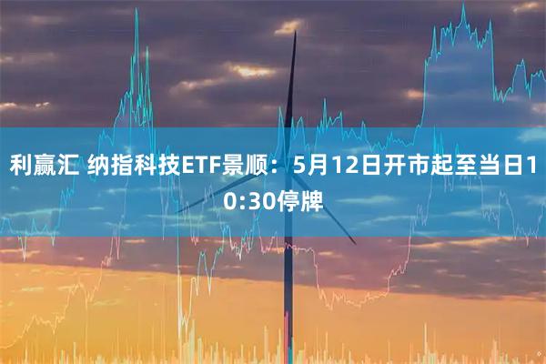 利赢汇 纳指科技ETF景顺：5月12日开市起至当日10:30停牌