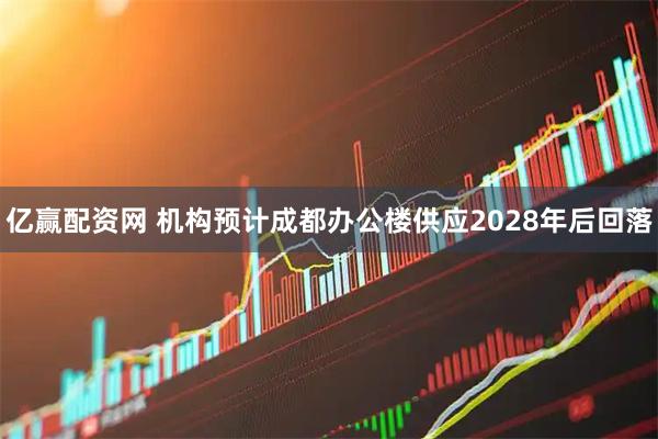 亿赢配资网 机构预计成都办公楼供应2028年后回落