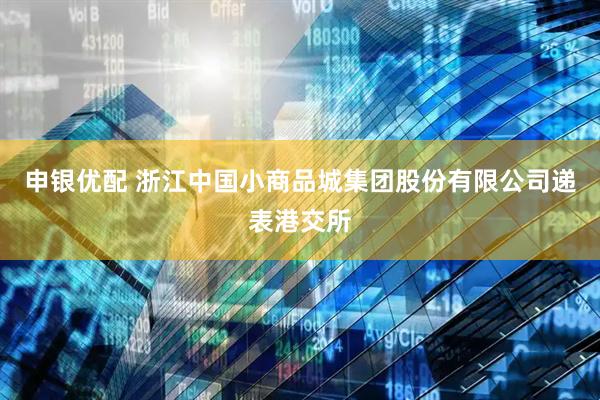 申银优配 浙江中国小商品城集团股份有限公司递表港交所
