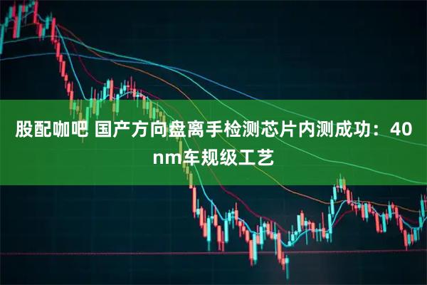 股配咖吧 国产方向盘离手检测芯片内测成功：40nm车规级工艺
