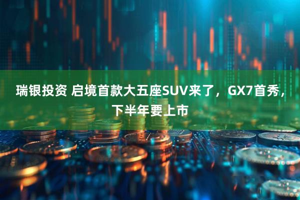 瑞银投资 启境首款大五座SUV来了，GX7首秀，下半年要上市