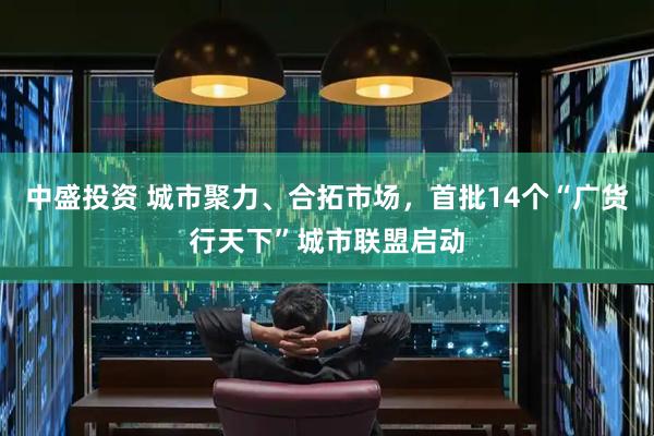 中盛投资 城市聚力、合拓市场，首批14个“广货行天下”城市联盟启动