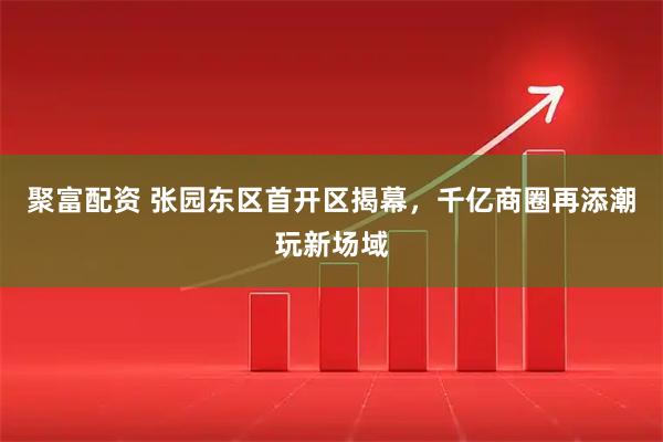 聚富配资 张园东区首开区揭幕，千亿商圈再添潮玩新场域