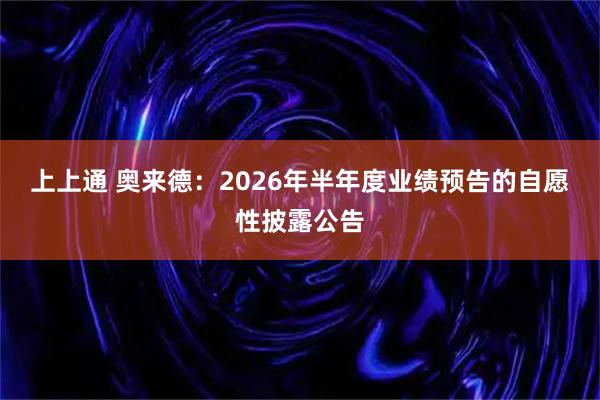 上上通 奥来德：2026年半年度业绩预告的自愿性披露公告