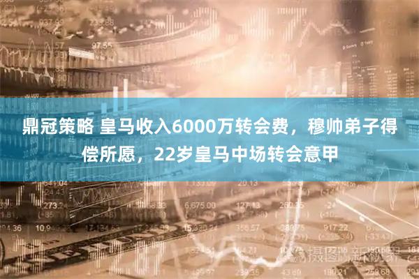 鼎冠策略 皇马收入6000万转会费，穆帅弟子得偿所愿，22岁皇马中场转会意甲
