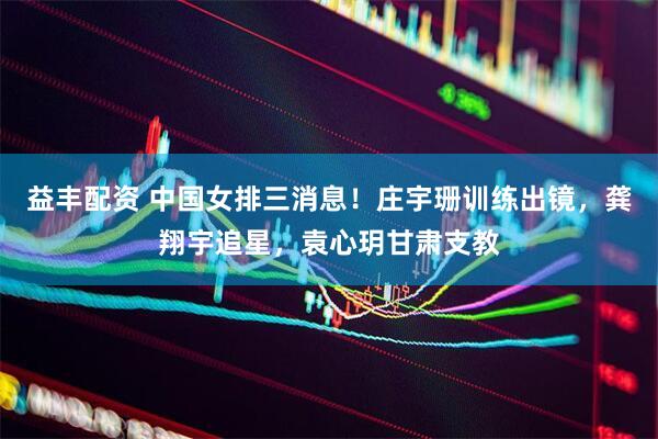 益丰配资 中国女排三消息！庄宇珊训练出镜，龚翔宇追星，袁心玥甘肃支教
