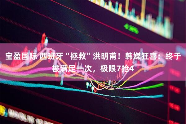 宝盈国际 西班牙“拯救”洪明甫！韩媒狂喜：终于被满足一次，极限7抢4