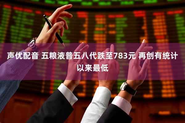声优配音 五粮液普五八代跌至783元 再创有统计以来最低