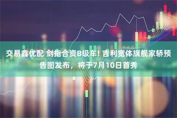 交易鑫优配 剑指合资B级车! 吉利宽体旗舰家轿预告图发布,将于7月10日首秀