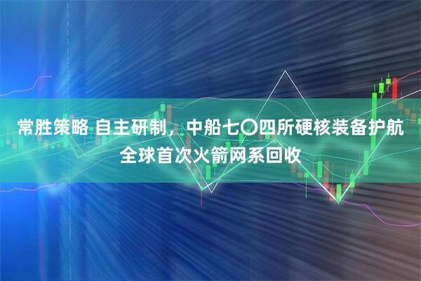 常胜策略 自主研制，中船七〇四所硬核装备护航全球首次火箭网系回收