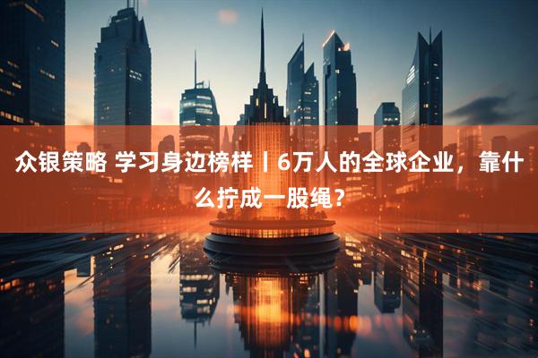 众银策略 学习身边榜样丨6万人的全球企业，靠什么拧成一股绳？